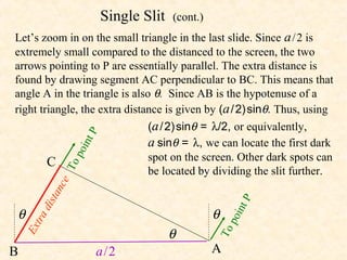 Single Slit   (cont.)
Let’s zoom in on the small triangle in the last slide. Since a / 2 is
extremely small compared to the distanced to the screen, the two
arrows pointing to P are essentially parallel. The extra distance is
found by drawing segment AC perpendicular to BC. This means that
angle A in the triangle is also θ. Since AB is the hypotenuse of a
right triangle, the extra distance is given by (a / 2) sinθ. Thus, using
                               (a / 2) sinθ = λ/2, or equivalently,
                    P



                               a sinθ = λ, we can locate the first dark
                   i nt
                   po




        C                      spot on the screen. Other dark spots can
              To




                               be located by dividing the slit further.
            e  c
            an




                                                       P
        ist




θ                                                 θ
                                                      int
      ad




                                                      po
       tr




                                        θ
    Ex




                                                  To

B                         a/2                     A
 