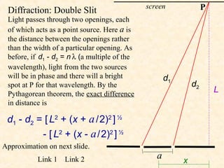 screen               P
 Diffraction: Double Slit
 Light passes through two openings, each
 of which acts as a point source. Here a is
 the distance between the openings rather
 than the width of a particular opening. As
 before, if d1 - d2 = n λ (a multiple of the
 wavelength), light from the two sources
 will be in phase and there will a bright             d1
 spot at P for that wavelength. By the                         d2
 Pythagorean theorem, the exact difference
                                                                        L
 in distance is

 d1 - d2 = [ L2 + (x + a / 2)2 ] ½
          - [ L2 + (x - a / 2)2 ] ½
Approximation on next slide.
           Link 1   Link 2                        a        x
 