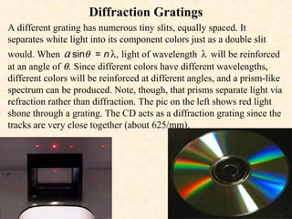 Diffraction Gratings
A different grating has numerous tiny slits, equally spaced. It
separates white light into its component colors just as a double slit
would. When a sinθ = n λ, light of wavelength λ will be reinforced
at an angle of θ. Since different colors have different wavelengths,
different colors will be reinforced at different angles, and a prism-like
spectrum can be produced. Note, though, that prisms separate light via
refraction rather than diffraction. The pic on the left shows red light
shone through a grating. The CD acts as a diffraction grating since the
tracks are very close together (about 625/mm).
 
