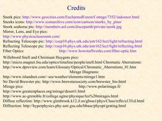 Credits
Snork pics: http://www.geocities.com/EnchantedForest/Cottage/7352/indosnor.html
Snorks icons: http://www.iconarchive.com/icon/cartoon/snorks_by_pino/
Snork seahorse pic: http://members.aol.com/discopanth/private/snork.jpg
Mirror, Lens, and Eye pics:
http://www.physicsclassroom.com/
Refracting Telescope pic: http://csep10.phys.utk.edu/astr162/lect/light/refracting.html
Reflecting Telescope pic: http://csep10.phys.utk.edu/astr162/lect/light/reflecting.html
Fiber Optics:                      http://www.howstuffworks.com/fiber-optic.htm
Willebrord Snell and Christiaan Huygens pics:
http://micro.magnet.fsu.edu/optics/timeline/people/snell.html Chromatic Aberrations:
http://www.dpreview.com/learn/Glossary/Optical/Chromatic_Aberrations_01.htm
                                          Mirage Diagrams:
http://www.islandnet.com/~see/weather/elements/mirage1.htm
Sir David Brewster pic: http://www.brewstersociety.com/brewster_bio.html
Mirage pics:                                   http://www.polarimage.fi/
http://www.greatestplaces.org/mirage/desert1.html
http://www.ac-grenoble.fr/college.ugine/physique/les%20mirages.html
Diffuse reflection: http://www.glenbrook.k12.il.us/gbssci/phys/Class/refln/u13l1d.html
Diffraction: http://hyperphysics.phy-astr.gsu.edu/hbase/phyopt/grating.html
 
