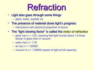 RefractionRefraction
• Light also goesLight also goes throughthrough some thingssome things
– glass, water, eyeball, air
• The presence of material slows light’s progressThe presence of material slows light’s progress
– interactions with electrical properties of atoms
• The “light slowing factor” is called theThe “light slowing factor” is called the index of refractionindex of refraction
– glass has n = 1.52, meaning that light travels about 1.5 times
slower in glass than in vacuum
– water has n = 1.33
– air has n = 1.00028
– vacuum is n = 1.00000 (speed of light at full capacity)
 