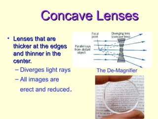 Concave LensesConcave Lenses
• Lenses that areLenses that are
thicker at the edgesthicker at the edges
and thinner in theand thinner in the
center.center.
– Diverges light rays
– All images are
erect and reduced.
The De-Magnifier
 