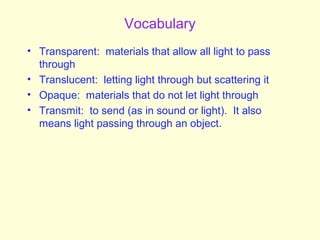 Vocabulary
• Transparent: materials that allow all light to pass
through
• Translucent: letting light through but scattering it
• Opaque: materials that do not let light through
• Transmit: to send (as in sound or light). It also
means light passing through an object.
 