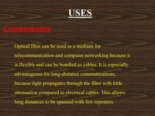 USES 
Communication 
Optical fiber can be used as a medium for 
telecommunication and computer networking because it 
is flexible and can be bundled as cables. It is especially 
advantageous for long-distance communications, 
because light propagates through the fiber with little 
attenuation compared to electrical cables. This allows 
long distances to be spanned with few repeaters. 
 