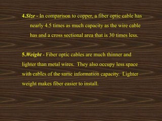 4.Size - In comparison to copper, a fiber optic cable has 
nearly 4.5 times as much capacity as the wire cable 
has and a cross sectional area that is 30 times less. 
5.Weight - Fiber optic cables are much thinner and 
lighter than metal wires. They also occupy less space 
with cables of the same information capacity. Lighter 
weight makes fiber easier to install. 
 