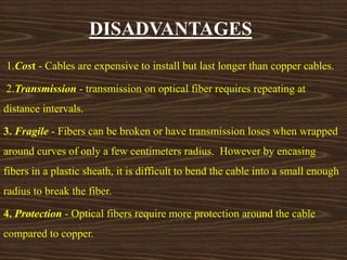 DISADVANTAGES 
1.Cost - Cables are expensive to install but last longer than copper cables. 
2.Transmission - transmission on optical fiber requires repeating at 
distance intervals. 
3. Fragile - Fibers can be broken or have transmission loses when wrapped 
around curves of only a few centimeters radius. However by encasing 
fibers in a plastic sheath, it is difficult to bend the cable into a small enough 
radius to break the fiber. 
4. Protection - Optical fibers require more protection around the cable 
compared to copper. 
