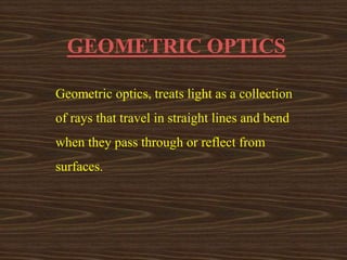 GEOMETRIC OPTICS 
Geometric optics, treats light as a collection 
of rays that travel in straight lines and bend 
when they pass through or reflect from 
surfaces. 
 