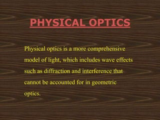 PHYSICAL OPTICS 
Physical optics is a more comprehensive 
model of light, which includes wave effects 
such as diffraction and interference that 
cannot be accounted for in geometric 
optics. 
 
