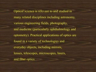 Optical science is relevant to and studied in 
many related disciplines including astronomy, 
various engineering fields, photography, 
and medicine (particularly ophthalmology and 
optometry). Practical applications of optics are 
found in a variety of technologies and 
everyday objects, including mirrors, 
lenses, telescopes, microscopes, lasers, 
and fiber optics 
 