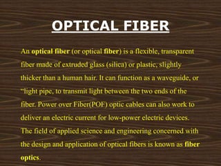 OPTICAL FIBER 
An optical fiber (or optical fiber) is a flexible, transparent 
fiber made of extruded glass (silica) or plastic, slightly 
thicker than a human hair. It can function as a waveguide, or 
“light pipe, to transmit light between the two ends of the 
fiber. Power over Fiber(POF) optic cables can also work to 
deliver an electric current for low-power electric devices. 
The field of applied science and engineering concerned with 
the design and application of optical fibers is known as fiber 
optics. 
 
