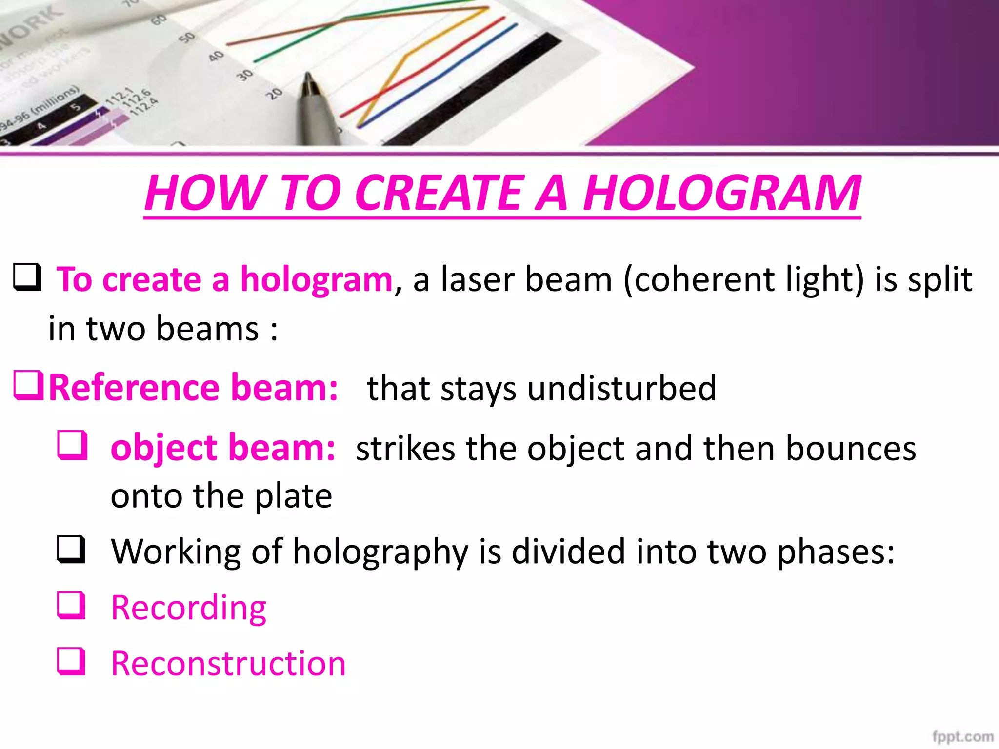 HOW TO CREATE A HOLOGRAM
 To create a hologram, a laser beam (coherent light) is split
in two beams :
Reference beam: that stays undisturbed
 object beam: strikes the object and then bounces
onto the plate
 Working of holography is divided into two phases:
 Recording
 Reconstruction
 