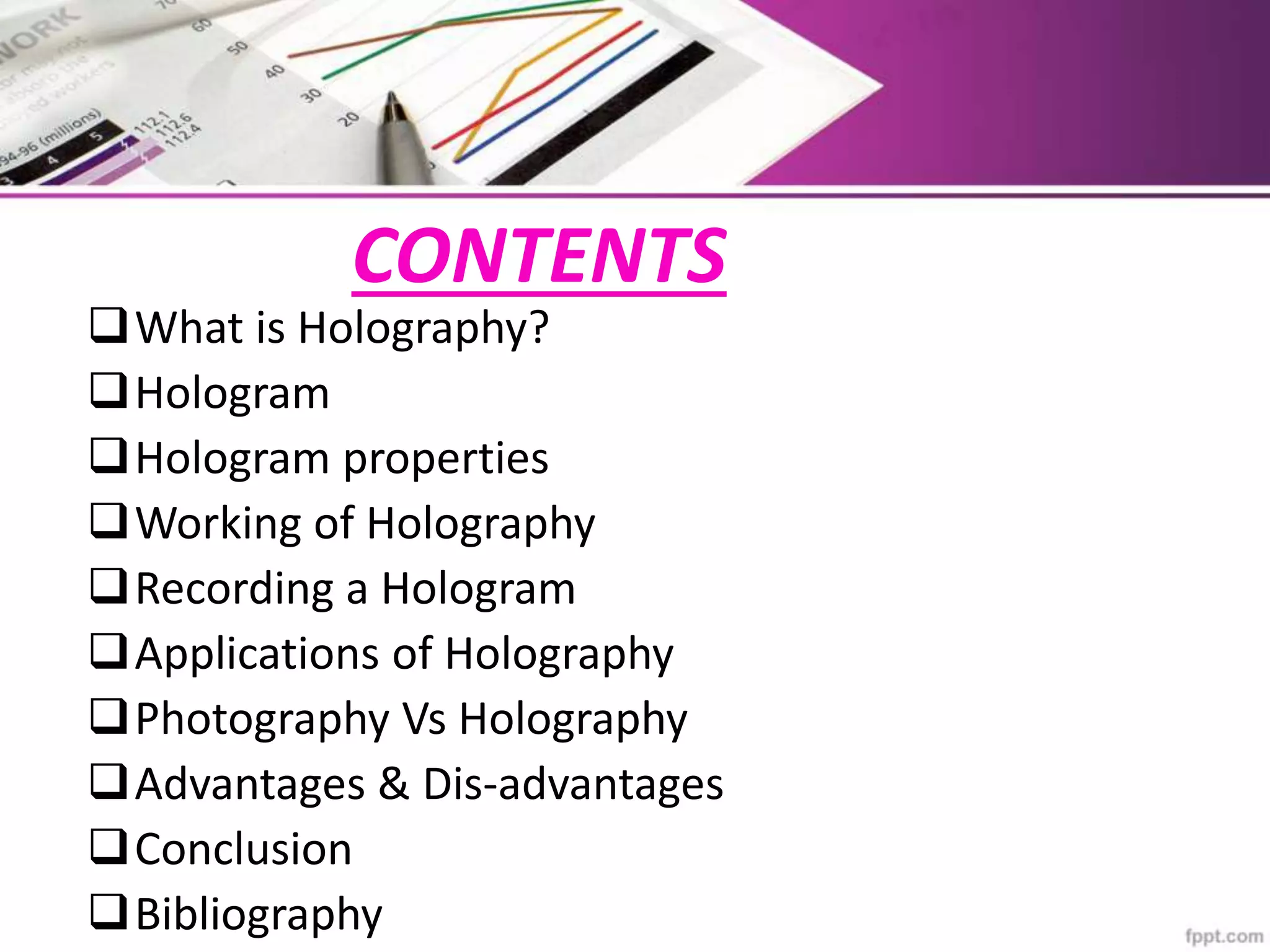 CONTENTS
What is Holography?
Hologram
Hologram properties
Working of Holography
Recording a Hologram
Applications of Holography
Photography Vs Holography
Advantages & Dis-advantages
Conclusion
Bibliography
 