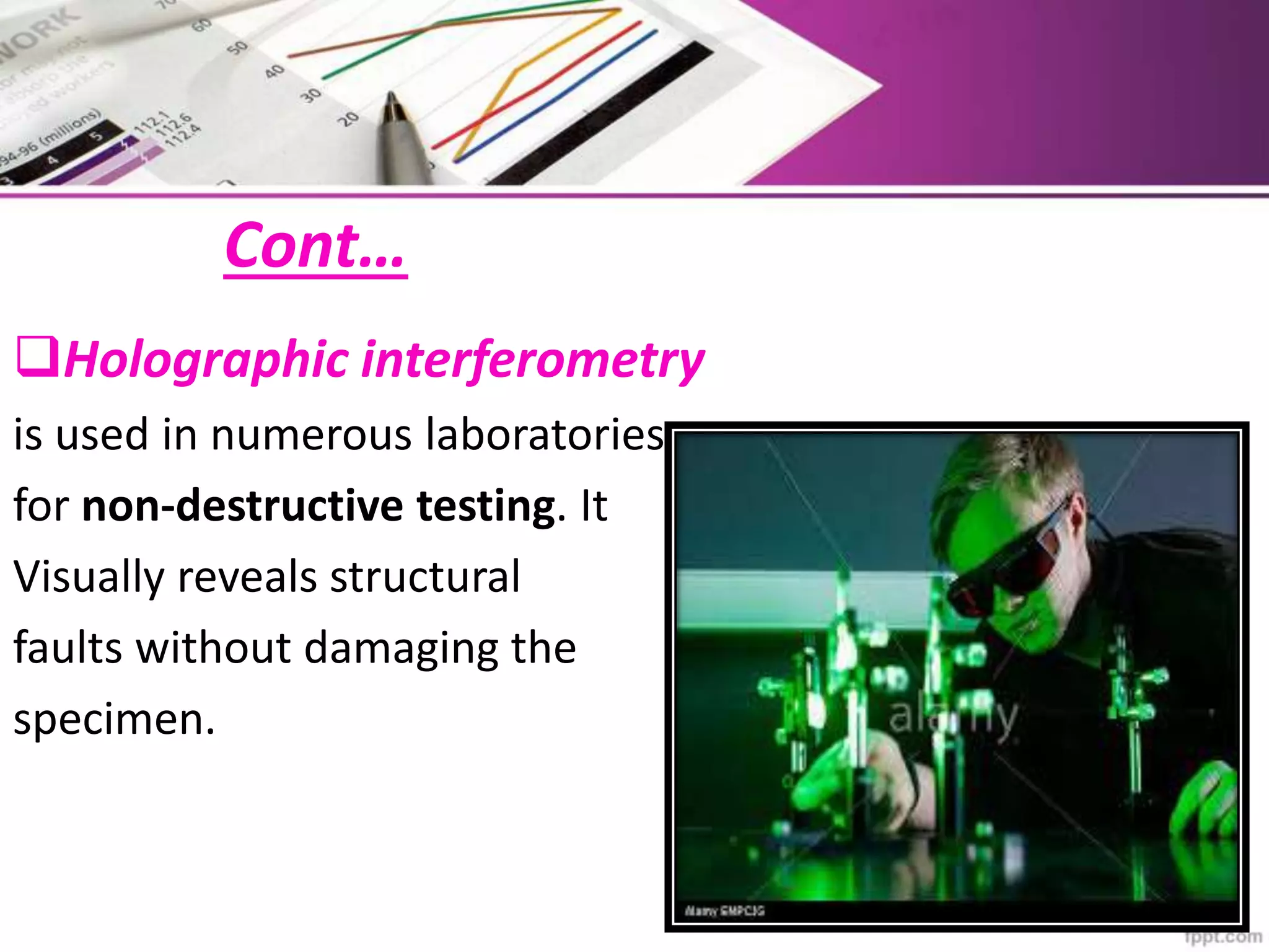 Cont…
Holographic interferometry
is used in numerous laboratories
for non-destructive testing. It
Visually reveals structural
faults without damaging the
specimen.
 
