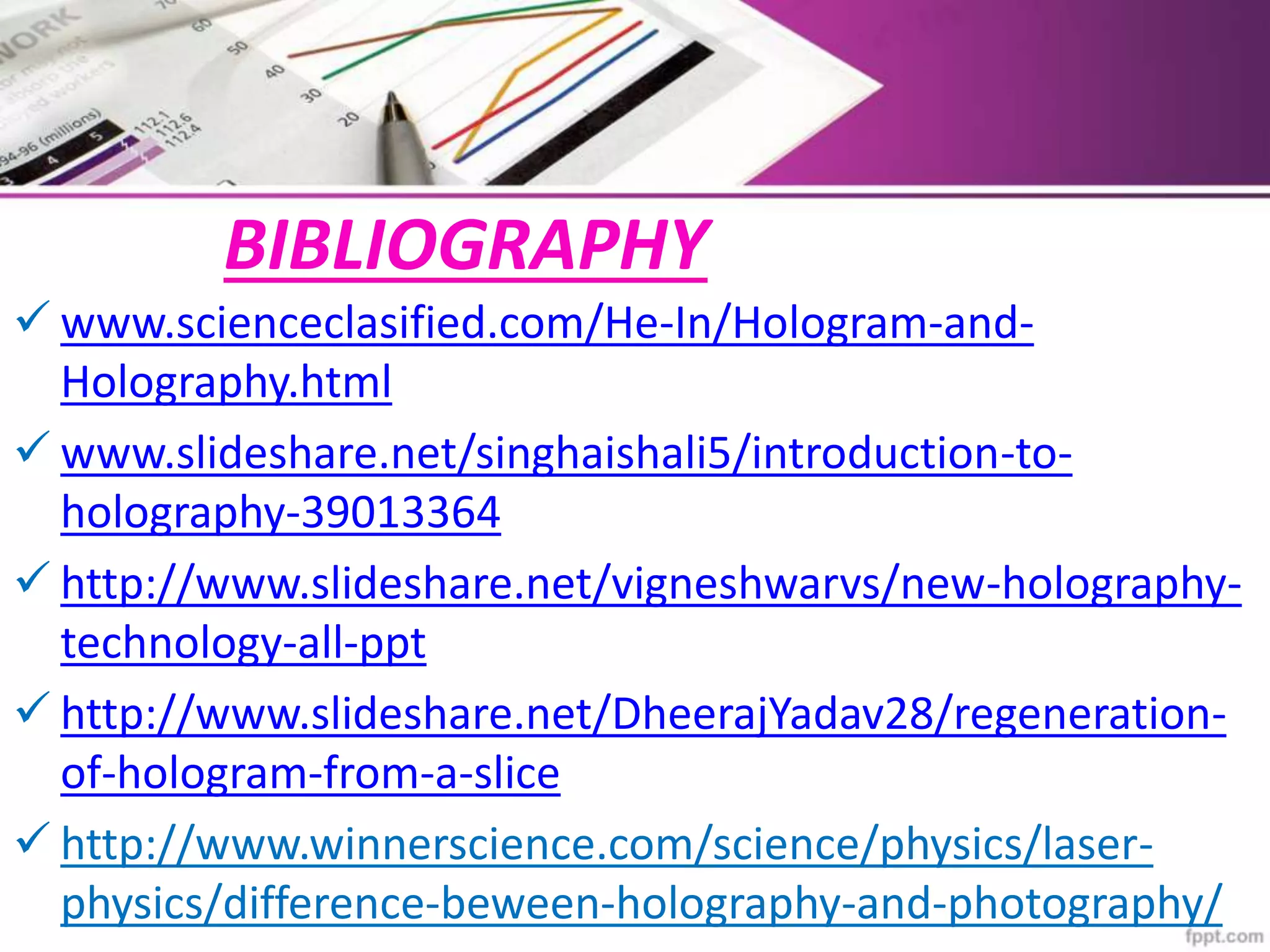 BIBLIOGRAPHY
 www.scienceclasified.com/He-In/Hologram-and-
Holography.html
 www.slideshare.net/singhaishali5/introduction-to-
holography-39013364
 http://www.slideshare.net/vigneshwarvs/new-holography-
technology-all-ppt
 http://www.slideshare.net/DheerajYadav28/regeneration-
of-hologram-from-a-slice
 http://www.winnerscience.com/science/physics/laser-
physics/difference-beween-holography-and-photography/
 