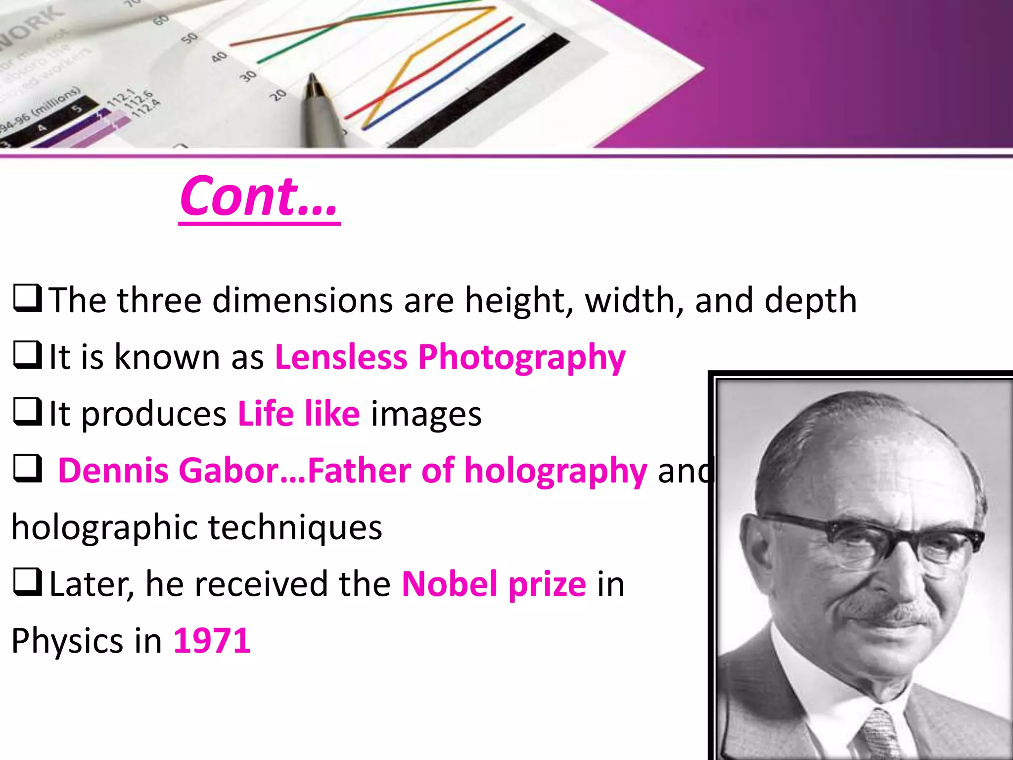 Cont…
The three dimensions are height, width, and depth
It is known as Lensless Photography
It produces Life like images
 Dennis Gabor…Father of holography and
holographic techniques
Later, he received the Nobel prize in
Physics in 1971
 