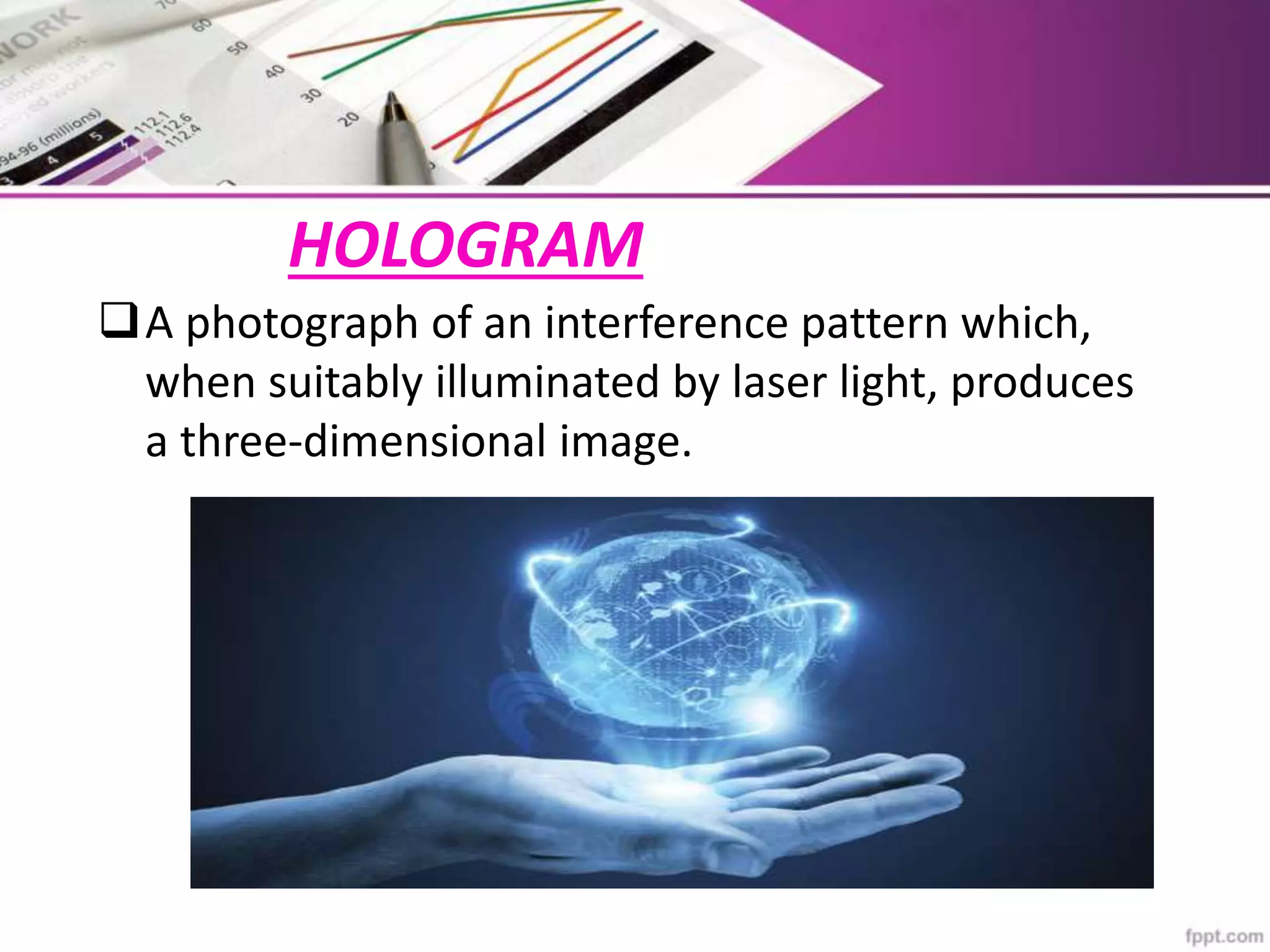 HOLOGRAM
A photograph of an interference pattern which,
when suitably illuminated by laser light, produces
a three-dimensional image.
 