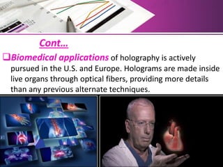 Cont…
Biomedical applications of holography is actively
pursued in the U.S. and Europe. Holograms are made inside
live organs through optical fibers, providing more details
than any previous alternate techniques.
 