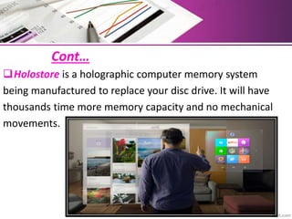 Cont…
Holostore is a holographic computer memory system
being manufactured to replace your disc drive. It will have
thousands time more memory capacity and no mechanical
movements.
 
