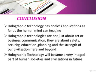 CONCLUSION
 Holographic technology has endless applications as
far as the human mind can imagine
 Holographic technologies are not just about art or
business communication, they are about safety,
security, education ,planning and the strength of
our civilization here and beyond
 Holographic Technology will became a very integral
part of human societies and civilizations in future
 