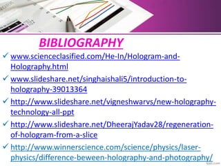 BIBLIOGRAPHY
 www.scienceclasified.com/He-In/Hologram-and-
Holography.html
 www.slideshare.net/singhaishali5/introduction-to-
holography-39013364
 http://www.slideshare.net/vigneshwarvs/new-holography-
technology-all-ppt
 http://www.slideshare.net/DheerajYadav28/regeneration-
of-hologram-from-a-slice
 http://www.winnerscience.com/science/physics/laser-
physics/difference-beween-holography-and-photography/
 