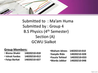 Submitted to : Ma’am Huma
Submitted by : Group 4
B.S Physics (4th Semester)
Section (A)
GCWU Sialkot
Group Members:
• Bisma Shakir 14020210-018
• Ishrat Fardos 14020210-012
• Faiqa Barkat 14020210-027
•Maham Idrees 14020210-010
•Saeyda Rida 14020210-028
•Fauzia Tehleel 14020210-033
•Warda Jabbar 14020210-048
 