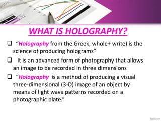 WHAT IS HOLOGRAPHY?
 “Holography from the Greek, whole+ write) is the
science of producing holograms”
 It is an advanced form of photography that allows
an image to be recorded in three dimensions
 “Holography is a method of producing a visual
three-dimensional (3-D) image of an object by
means of light wave patterns recorded on a
photographic plate.”
 