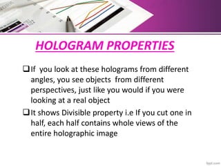 HOLOGRAM PROPERTIES
If you look at these holograms from different
angles, you see objects from different
perspectives, just like you would if you were
looking at a real object
It shows Divisible property i.e If you cut one in
half, each half contains whole views of the
entire holographic image
 