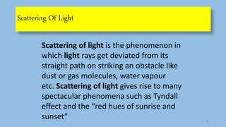 Scattering Of Light
Scattering of light is the phenomenon in
which light rays get deviated from its
straight path on striking an obstacle like
dust or gas molecules, water vapour
etc. Scattering of light gives rise to many
spectacular phenomena such as Tyndall
effect and the “red hues of sunrise and
sunset” 10
 