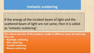 Inelastic scattering
If the energy of the incident beam of light and the
scattered beam of light are not same, then it is called
as ‘inelastic scattering’.
The nature and size of the scatterer results in different types of scattering.
They are
• Rayleigh scattering
• Mie scattering
• Tyndall scattering
• Raman scattering
14
 