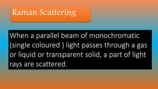 Raman Scattering
When a parallel beam of monochromatic
(single coloured ) light passes through a gas
or liquid or transparent solid, a part of light
rays are scattered.
17
 