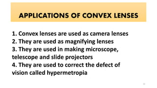 APPLICATIONS OF CONVEX LENSES
1. Convex lenses are used as camera lenses
2. They are used as magnifying lenses
3. They are used in making microscope,
telescope and slide projectors
4. They are used to correct the defect of
vision called hypermetropia
23
 