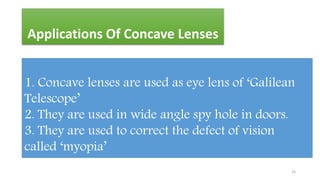 Applications Of Concave Lenses
1. Concave lenses are used as eye lens of ‘Galilean
Telescope’
2. They are used in wide angle spy hole in doors.
3. They are used to correct the defect of vision
called ‘myopia’
25
 