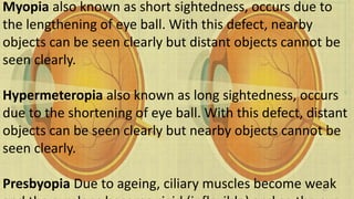 Myopia also known as short sightedness, occurs due to
the lengthening of eye ball. With this defect, nearby
objects can be seen clearly but distant objects cannot be
seen clearly.
Hypermeteropia also known as long sightedness, occurs
due to the shortening of eye ball. With this defect, distant
objects can be seen clearly but nearby objects cannot be
seen clearly.
Presbyopia Due to ageing, ciliary muscles become weak32
 