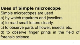35
Uses of Simple microscope
Simple microscopes are used
a) by watch repairers and jewellers.
b) to read small letters clearly.
c) to observe parts of flower, insects etc.
d) to observe finger prints in the field of
forensic science.
 