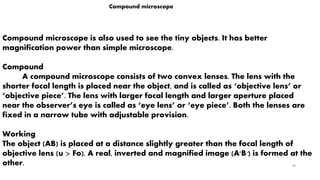 36
Compound microscope
Compound microscope is also used to see the tiny objects. It has better
magnification power than simple microscope.
Compound
A compound microscope consists of two convex lenses. The lens with the
shorter focal length is placed near the object, and is called as ‘objective lens’ or
‘objective piece’. The lens with larger focal length and larger aperture placed
near the observer’s eye is called as ‘eye lens’ or ‘eye piece’. Both the lenses are
fixed in a narrow tube with adjustable provision.
Working
The object (AB) is placed at a distance slightly greater than the focal length of
objective lens (u > Fo). A real, inverted and magnified image (A'B') is formed at the
other.
 