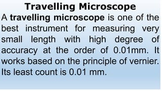 37
Travelling Microscope
A travelling microscope is one of the
best instrument for measuring very
small length with high degree of
accuracy at the order of 0.01mm. It
works based on the principle of vernier.
Its least count is 0.01 mm.
 