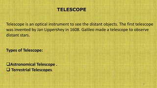 38
TELESCOPE
Telescope is an optical instrument to see the distant objects. The first telescope
was invented by Jan Lippershey in 1608. Galileo made a telescope to observe
distant stars.
Types of Telescope:
Astronomical Telescope .
 Terrestrial Telescopes.
 