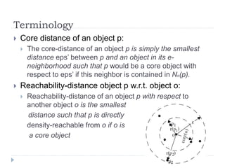 Terminology
 Core distance of an object p:
 The core-distance of an object p is simply the smallest
distance eps’ between p and an object in its e-
neighborhood such that p would be a core object with
respect to eps’ if this neighbor is contained in Ne(p).
 Reachability-distance object p w.r.t. object o:
 Reachability-distance of an object p with respect to
another object o is the smallest
distance such that p is directly
density-reachable from o if o is
a core object
 