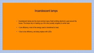 • Incandescent lamps are the most common type of light emitting electronic used around the
house. The lamps rely on heating up a thin wire (usually tungsten) to white heat.
• • Low efficiency, most of the energy used is transferred to heat.
• • Due to low efficiency, are being replace with LEDs
Incandescent lamps
 