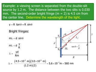 Example: a viewing screen is separated from the double-slit
source by 1.2 m. The distance between the two slits is 0.030
mm. The second-order bright fringe (m = 2) is 4.5 cm from
the center line. Determine the wavelength of the light.
 q  q
y R tan R sin
Bright fringes:
  q
m d sin
 
y
m d
R
 
yd
Rm
  
  

 
    
-2 -5
7
4.5 10 m 3.0 10 m
5.6 10 m 560 nm
1.2 m 2
q
P
S2
S1
L
R
y
L1
L2
q
tan
y
R
q 
d
 