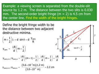 Example: a viewing screen is separated from the double-slit
source by 1.2 m. The distance between the two slits is 0.030
mm. The second-order bright fringe (m = 2) is 4.5 cm from
the center line. Find the width of the bright fringes.
Define the bright fringe width to be
the distance between two adjacent
destructive minima.
 
   q 
 
 
dark
y
1
m d sin d
2 R
  
 
 
 
dark
R 1
y m
d 2
  
 


 

7
dark,m+1 dark,m -5
5.6 10 m 1.2 m
y -y 2.2 cm
3.0 10 m
q
P
S2
S1
L
R
y
L1
L2
q
tan
y
R
q 
 
  
   
     
   
   
dark,m+1 dark,m
R 1 R 1 R
y -y m 1 m
d 2 d 2 d
d
 