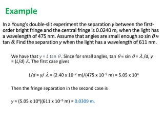 In a Young’s double-slit experiment the separation y between the first-
order bright fringe and the central fringe is 0.0240 m, when the light has
a wavelength of 475 nm. Assume that angles are small enough so sin q 
tan q. Find the separation y when the light has a wavelength of 611 nm.
We have that y = L tan q . Since for small angles, tan q  sin q =  /d, y
= (L/d) . The first case gives
L/d = y/  = (2.40 x 10–2 m)/(475 x 10–9 m) = 5.05 x 104
Then the fringe separation in the second case is
y = (5.05 x 104)(611 x 10–9 m) = 0.0309 m.
Example
 
