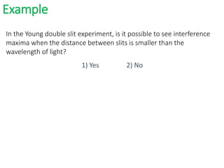 Example
In the Young double slit experiment, is it possible to see interference
maxima when the distance between slits is smaller than the
wavelength of light?
1) Yes 2) No
 