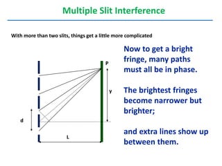 Multiple Slit Interference
With more than two slits, things get a little more complicated
L
d
y
P
Now to get a bright
fringe, many paths
must all be in phase.
The brightest fringes
become narrower but
brighter;
and extra lines show up
between them.
 