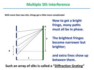 Now to get a bright
fringe, many paths
must all be in phase.
The brightest fringes
become narrower but
brighter;
and extra lines show up
between them.
Multiple Slit Interference
With more than two slits, things get a little more complicated
L
d
y
P
Such an array of slits is called a “Diffraction Grating”
 