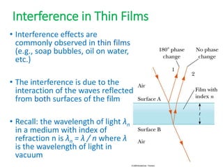 Interference in Thin Films
• Interference effects are
commonly observed in thin films
(e.g., soap bubbles, oil on water,
etc.)
• The interference is due to the
interaction of the waves reflected
from both surfaces of the film
• Recall: the wavelength of light λn
in a medium with index of
refraction n is λn = λ / n where λ
is the wavelength of light in
vacuum
 