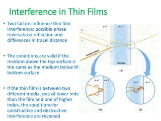 Interference in Thin Films
• Two factors influence thin film
interference: possible phase
reversals on reflection and
differences in travel distance
• The conditions are valid if the
medium above the top surface is
the same as the medium below the
bottom surface
• If the thin film is between two
different media, one of lower index
than the film and one of higher
index, the conditions for
constructive and destructive
interference are reversed
 