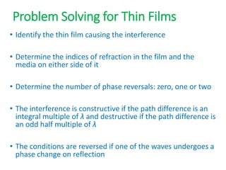 Problem Solving for Thin Films
• Identify the thin film causing the interference
• Determine the indices of refraction in the film and the
media on either side of it
• Determine the number of phase reversals: zero, one or two
• The interference is constructive if the path difference is an
integral multiple of λ and destructive if the path difference is
an odd half multiple of λ
• The conditions are reversed if one of the waves undergoes a
phase change on reflection
 