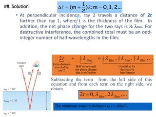##. Solution
• At perpendicular incidence, ray 2 travels a distance of 2t
further than ray 1, where t is the thickness of the film. In
addition, the net phase change for the two rays is ½ film. For
destructive interference, the combined total must be an odd-
integer number of half-wavelengths in the film:
• Subtracting the term from the left side of this
equation and from each term on the right side, we
obtain
2 1
2
1
2
3
2
5
2
t
Extra distance
traveled by
ray 2
film
Half wavelength
net phase change
due to reflection
film film film
Condition for
destructive
interference
 

  

 

 
   
, , , ...
2 0 2
t  , , ,...
 
film film
The minimum nonzero thickness is t = film/2.
.
2..
1,
0,
m
;
)
2
1
( 


 
m

 