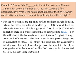 Example 2. Orange light (vacuum = 611 nm) shines on soap film (n =
1.33) that has air on either side of it. The light strikes the film
perpendicularly. What is the minimum thickness of the film for which
constructive interference causes it to look bright in reflected light?
• For the reflection at the top film surface, the light travels from air,
where the refractive index is smaller (n = 1.00), toward the film,
where the refractive index is larger (n = 1.33). Associated with this
reflection there is a phase change that is equivalent to ½ film . For
the reflection at the bottom film surface, there is NO phase change.
As a result of these two reflections, there is a net phase change that
is equivalent to ½film. To obtain the condition for constructive
interference, this net phase change must be added to the phase
change that arises because of the film thickness t, which is traversed
twice by the light that penetrates it.
 